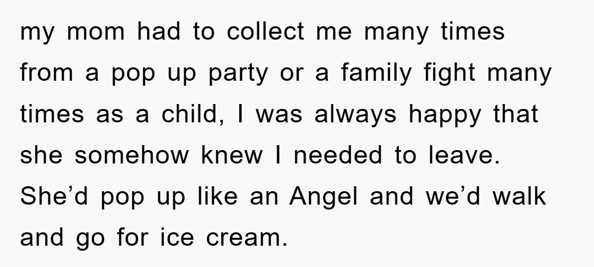 my mom had to collect me many times from a pop up party or a family fight many times as a child, I was always happy that she somehow knew...