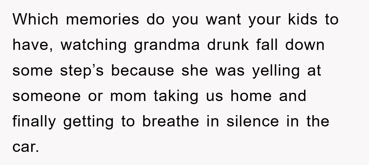 Which memories do you want your kids to have, watching grandma drunk fall down some step’s because she was yelling at someone or mom taking us home and finally getting...