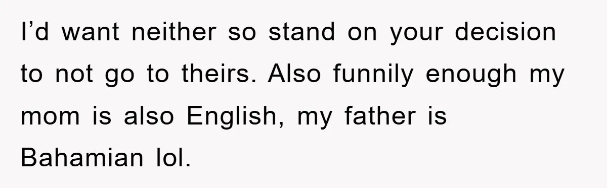 I’d want neither so stand on your decision to not go to theirs. Also funnily enough my mom is also English, my father is Bahamian lol.