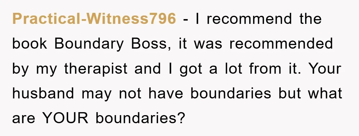 Practical-Witness796 − I recommend the book Boundary Boss, it was recommended by my therapist and I got a lot from it. Your husband may not have boundaries but what are...