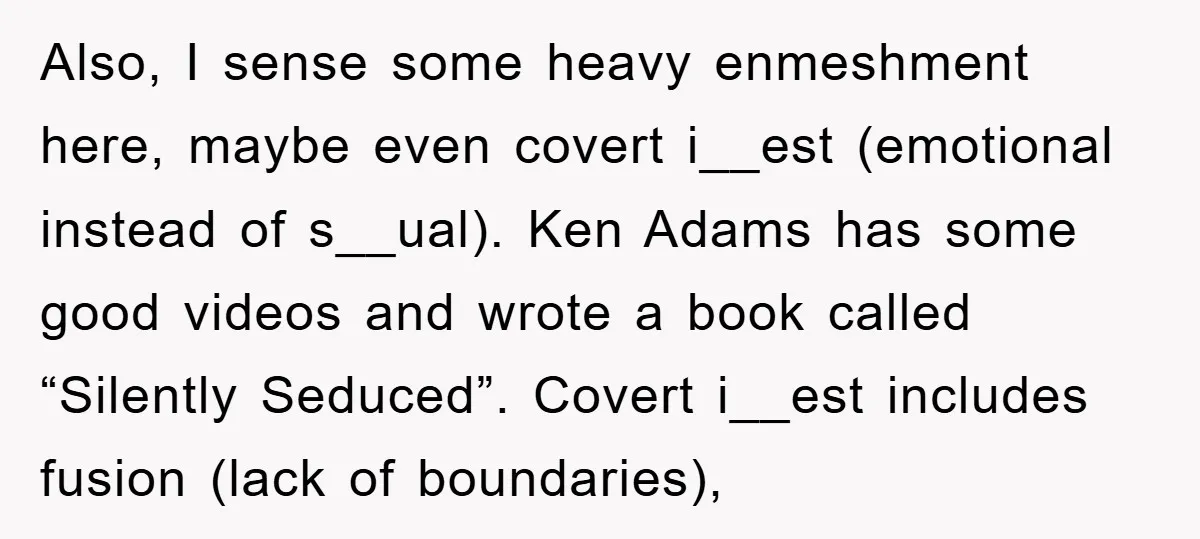 Also, I sense some heavy enmeshment here, maybe even covert i__est (emotional instead of s__ual). Ken Adams has some good videos and wrote a book called “Silently Seduced”. Covert i__est...