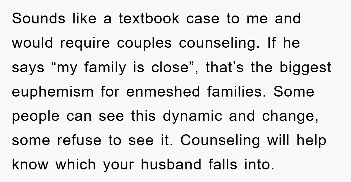 Sounds like a textbook case to me and would require couples counseling. If he says “my family is close”, that’s the biggest euphemism for enmeshed families. Some people can see...