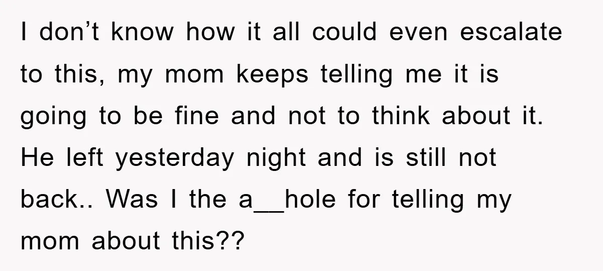 I don’t know how it all could even escalate to this, my mom keeps telling me it is going to be fine and not to think about it. He left...