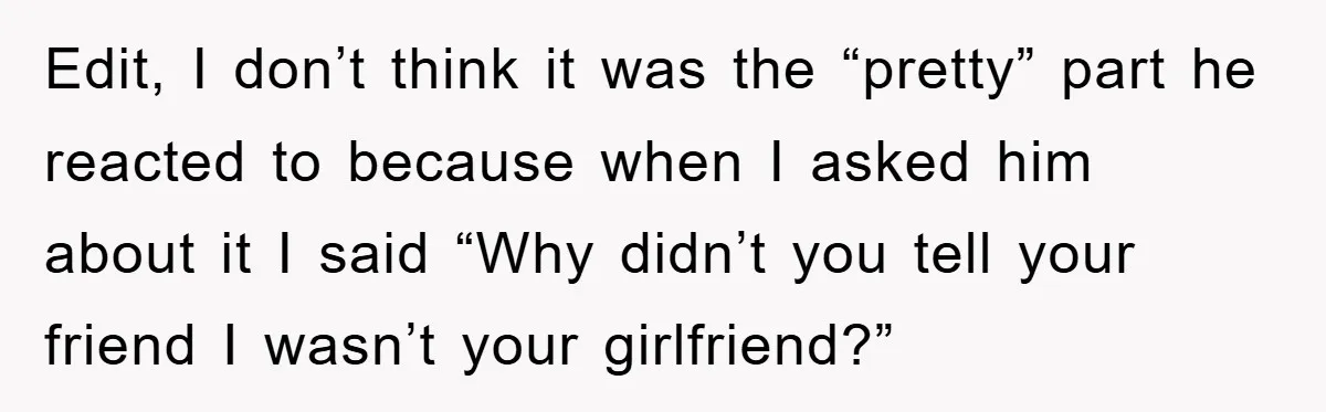 Edit, I don’t think it was the “pretty” part he reacted to because when I asked him about it I said “Why didn’t you tell your friend I wasn’t your...