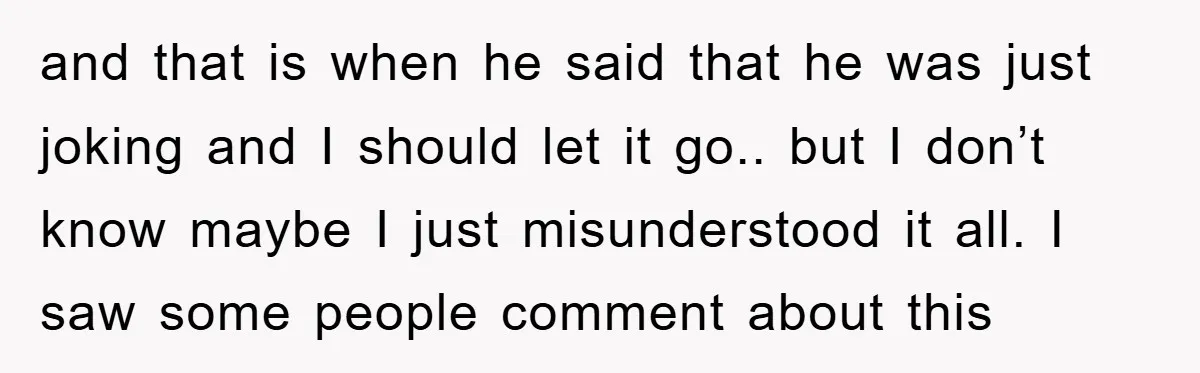 and that is when he said that he was just joking and I should let it go.. but I don’t know maybe I just misunderstood it all. I saw some...