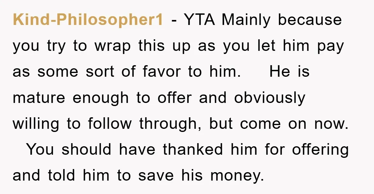 Kind-Philosopher1 − YTA Mainly because you try to wrap this up as you let him pay as some sort of favor to him. He is mature enough to offer and...