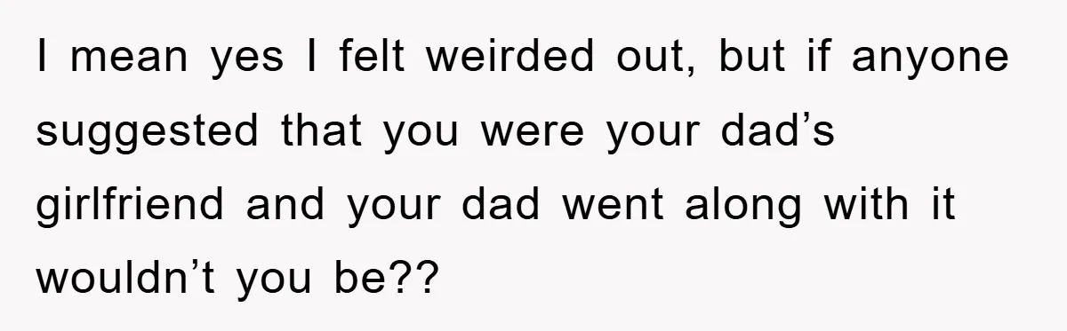I mean yes I felt weirded out, but if anyone suggested that you were your dad’s girlfriend and your dad went along with it wouldn’t you be??