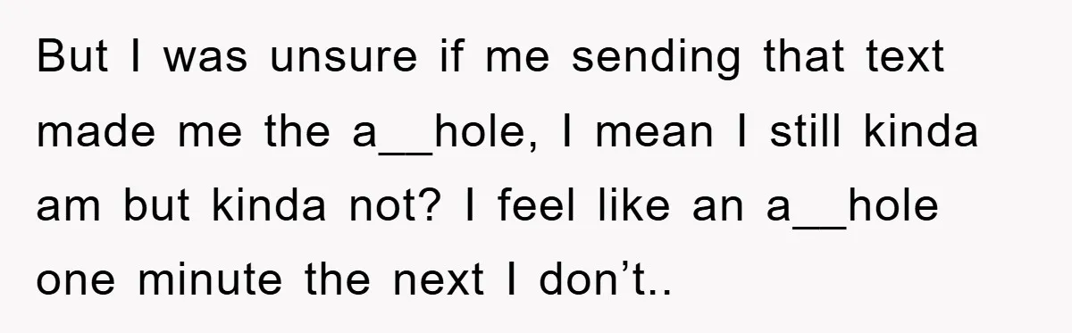 But I was unsure if me sending that text made me the a__hole, I mean I still kinda am but kinda not? I feel like an a__hole one minute the...