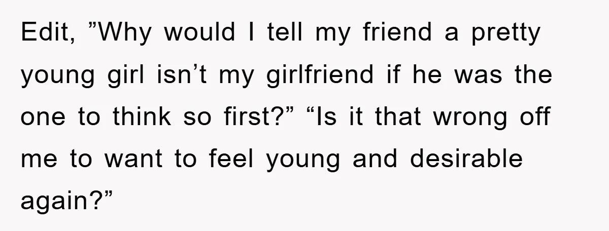 Edit, ”Why would I tell my friend a pretty young girl isn’t my girlfriend if he was the one to think so first?” “Is it that wrong off me to...