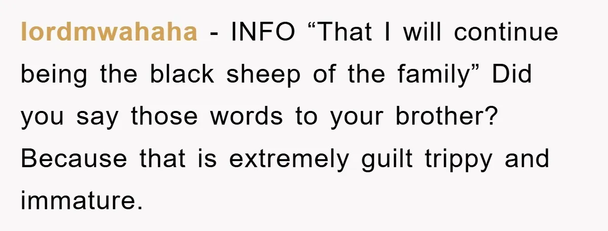 lordmwahaha − INFO “That I will continue being the black sheep of the family” Did you say those words to your brother? Because that is extremely guilt trippy and immature.