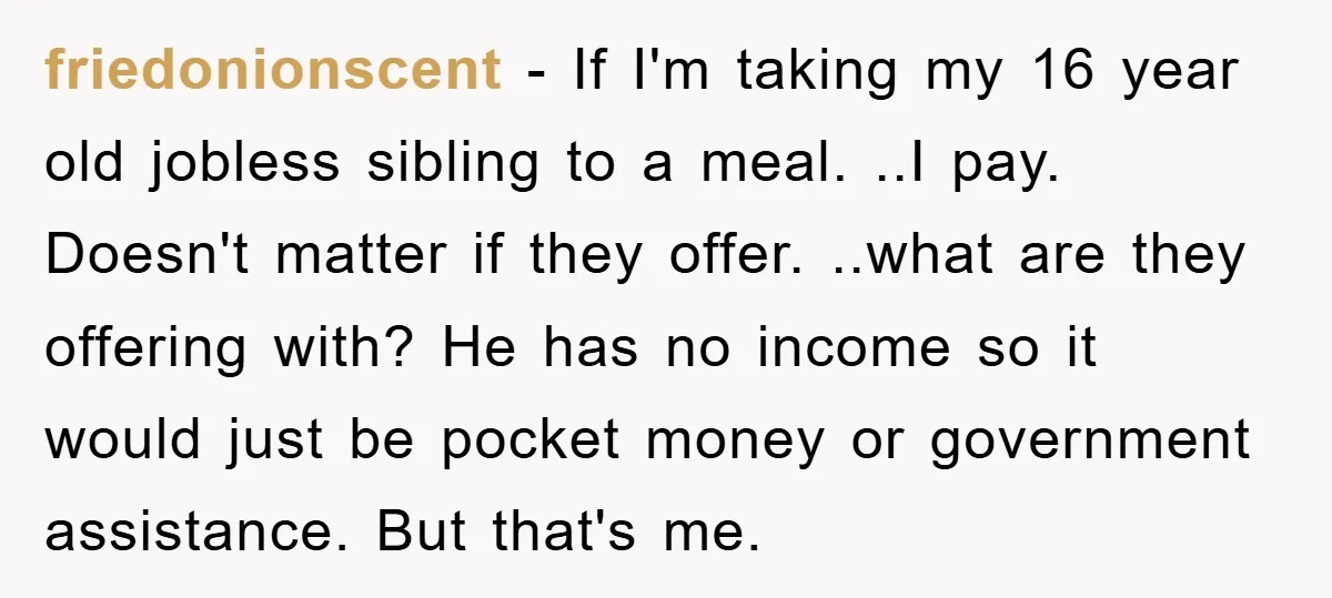 friedonionscent − If I'm taking my 16 year old jobless sibling to a meal. ..I pay. Doesn't matter if they offer. ..what are they offering with? He has no income...