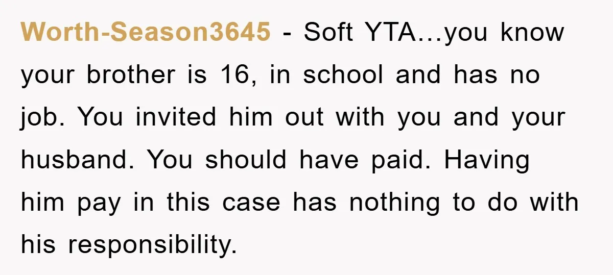 Worth-Season3645 − Soft YTA…you know your brother is 16, in school and has no job. You invited him out with you and your husband. You should have paid. Having him...