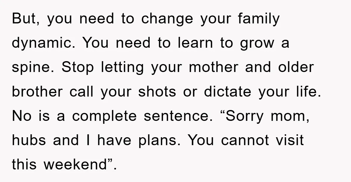 But, you need to change your family dynamic. You need to learn to grow a spine. Stop letting your mother and older brother call your shots or dictate your life....