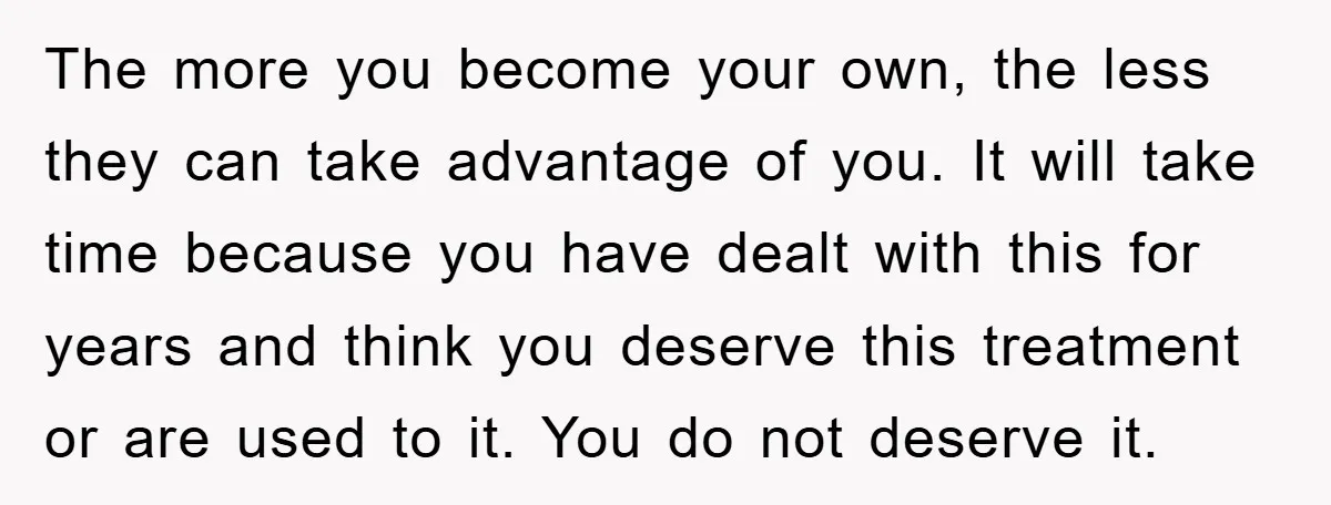 The more you become your own, the less they can take advantage of you. It will take time because you have dealt with this for years and think you deserve...