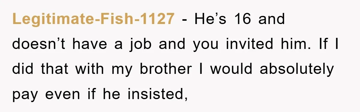 Legitimate-Fish-1127 − He’s 16 and doesn’t have a job and you invited him. If I did that with my brother I would absolutely pay even if he insisted,