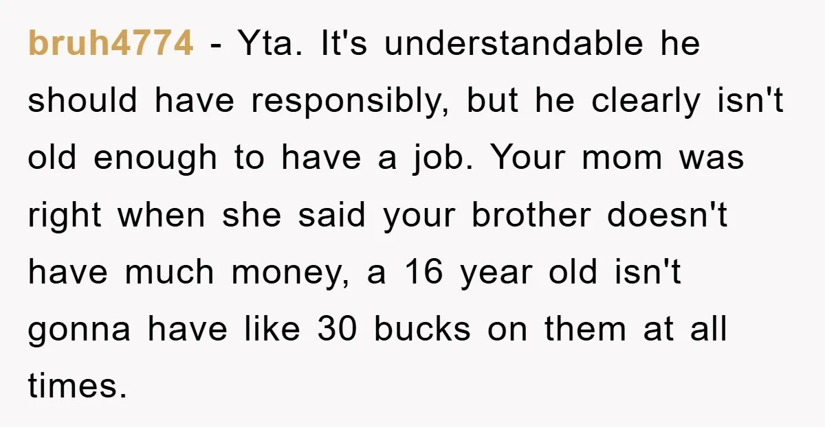 bruh4774 − Yta. It's understandable he should have responsibly, but he clearly isn't old enough to have a job. Your mom was right when she said your brother doesn't have...