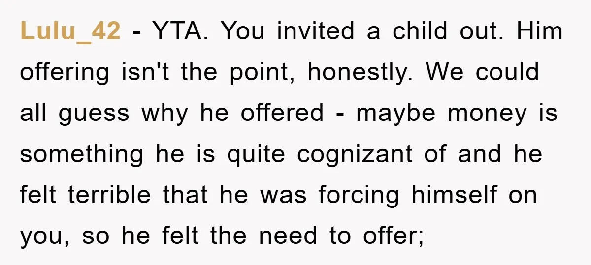Lulu_42 − YTA. You invited a child out. Him offering isn't the point, honestly. We could all guess why he offered - maybe money is something he is quite cognizant...