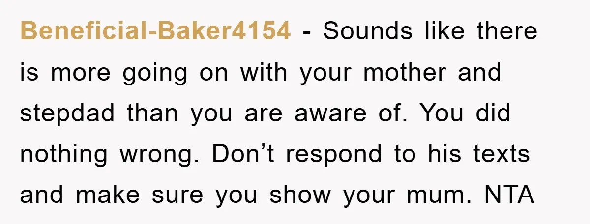 Beneficial-Baker4154 − Sounds like there is more going on with your mother and stepdad than you are aware of. You did nothing wrong. Don’t respond to his texts and make...