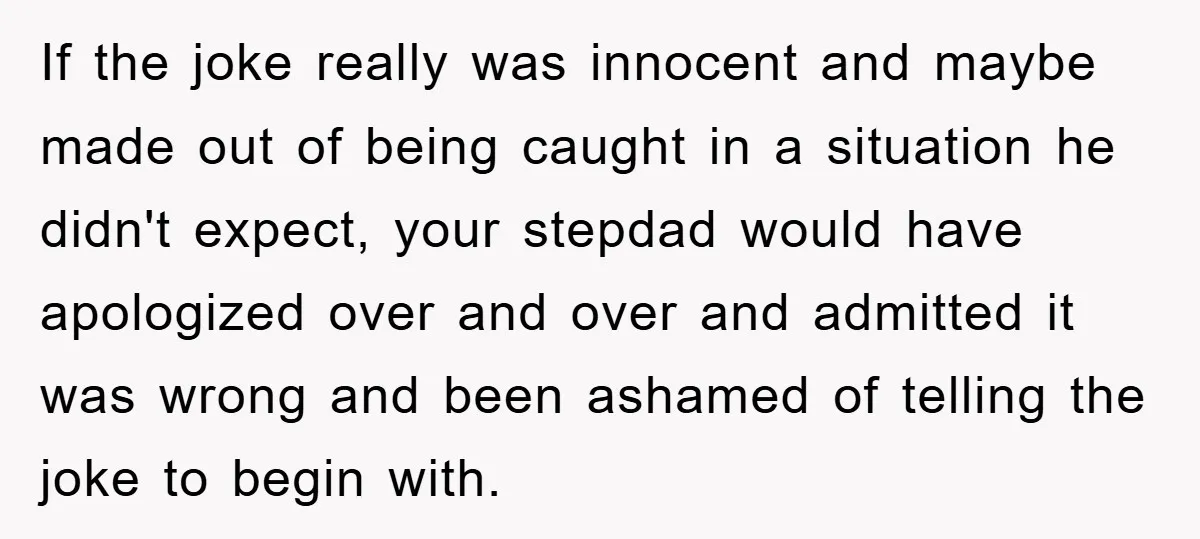 If the joke really was innocent and maybe made out of being caught in a situation he didn't expect, your stepdad would have apologized over and over and admitted it...