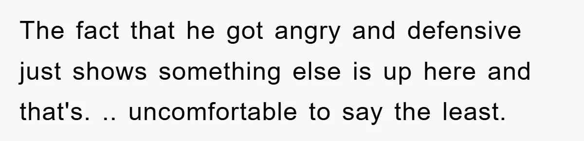 The fact that he got angry and defensive just shows something else is up here and that's. .. uncomfortable to say the least.
