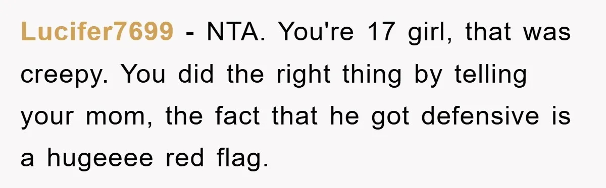 Lucifer7699 − NTA. You're 17 girl, that was creepy. You did the right thing by telling your mom, the fact that he got defensive is a hugeeee red flag.