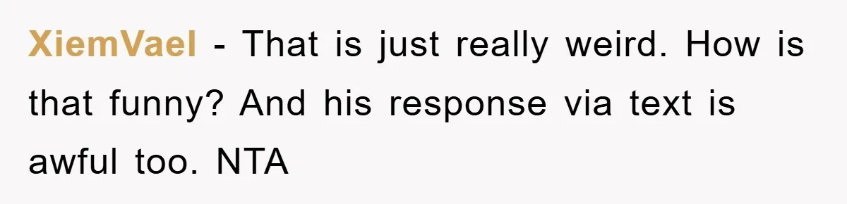 XiemVael − That is just really weird. How is that funny? And his response via text is awful too. NTA