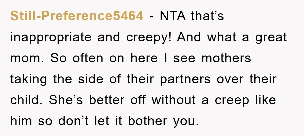 Still-Preference5464 − NTA that’s inappropriate and creepy! And what a great mom. So often on here I see mothers taking the side of their partners over their child. She’s better...
