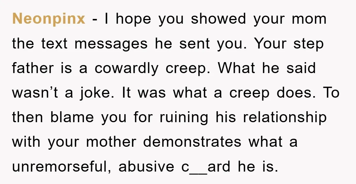 Neonpinx − I hope you showed your mom the text messages he sent you. Your step father is a cowardly creep. What he said wasn’t a joke. It was what...