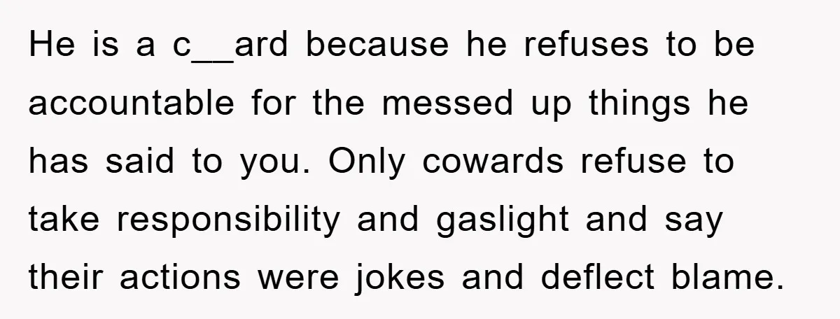 He is a c__ard because he refuses to be accountable for the messed up things he has said to you. Only cowards refuse to take responsibility and gaslight and say...