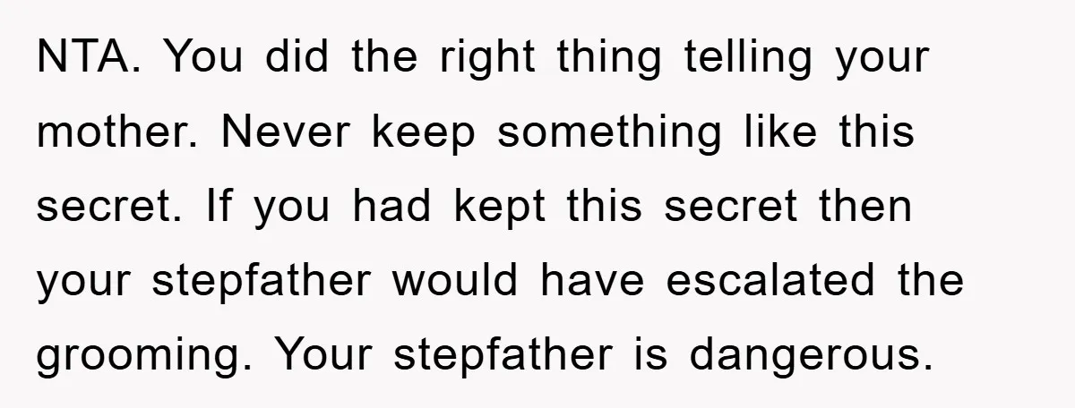 NTA. You did the right thing telling your mother. Never keep something like this secret. If you had kept this secret then your stepfather would have escalated the grooming. Your...