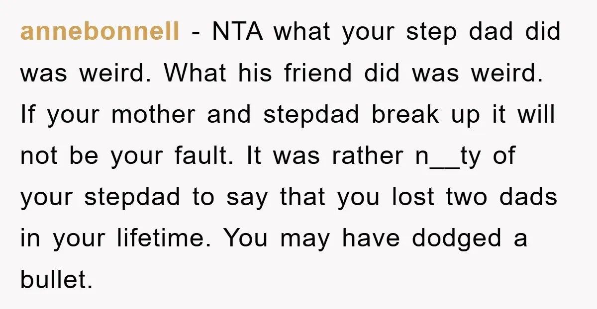 annebonnell − NTA what your step dad did was weird. What his friend did was weird. If your mother and stepdad break up it will not be your fault. It...