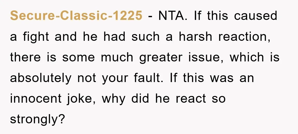 Secure-Classic-1225 − NTA. If this caused a fight and he had such a harsh reaction, there is some much greater issue, which is absolutely not your fault. If this was...