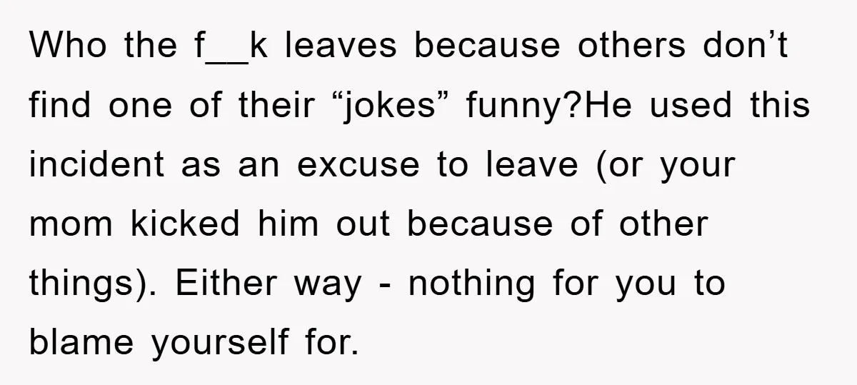 Who the f__k leaves because others don’t find one of their “jokes” funny?He used this incident as an excuse to leave (or your mom kicked him out because of other...