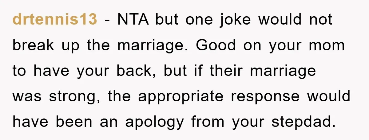 drtennis13 − NTA but one joke would not break up the marriage. Good on your mom to have your back, but if their marriage was strong, the appropriate response would...
