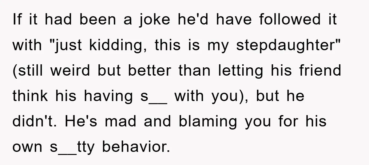 If it had been a joke he'd have followed it with "just kidding, this is my stepdaughter" (still weird but better than letting his friend think his having s__ with...