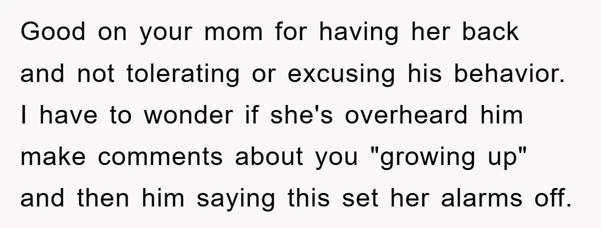 Good on your mom for having her back and not tolerating or excusing his behavior. I have to wonder if she's overheard him make comments about you "growing up" and...
