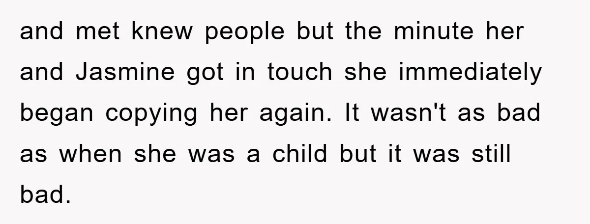 and met knew people but the minute her and Jasmine got in touch she immediately began copying her again. It wasn't as bad as when she was a child but...