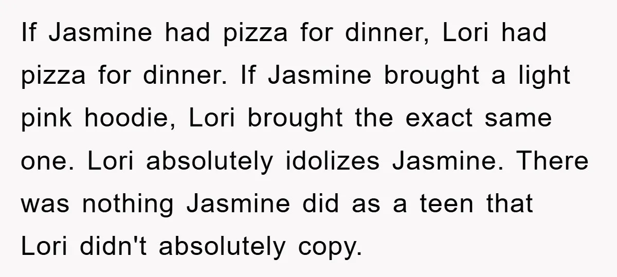 If Jasmine had pizza for dinner, Lori had pizza for dinner. If Jasmine brought a light pink hoodie, Lori brought the exact same one. Lori absolutely idolizes Jasmine. There was...