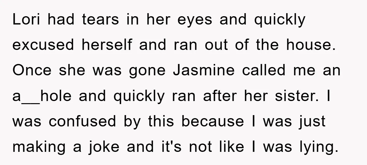 Lori had tears in her eyes and quickly excused herself and ran out of the house. Once she was gone Jasmine called me an a__hole and quickly ran after her...