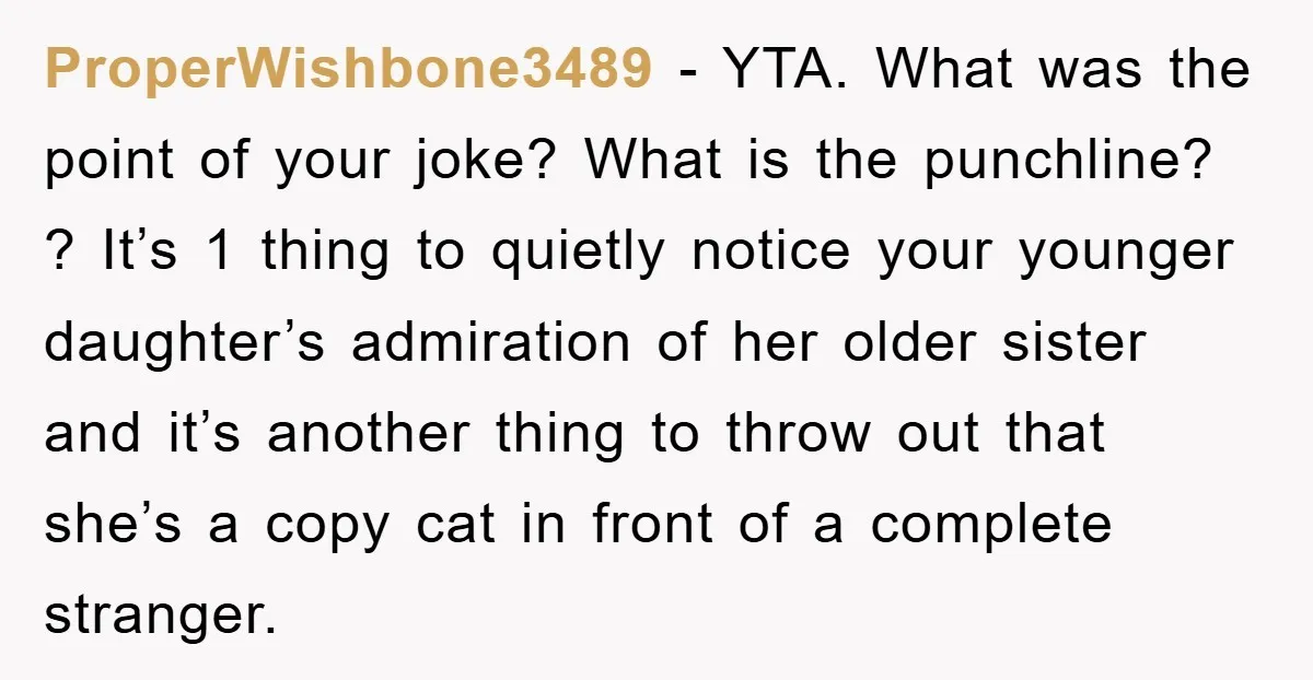 ProperWishbone3489 − YTA. What was the point of your joke? What is the punchline? ? It’s 1 thing to quietly notice your younger daughter’s admiration of her older sister and...
