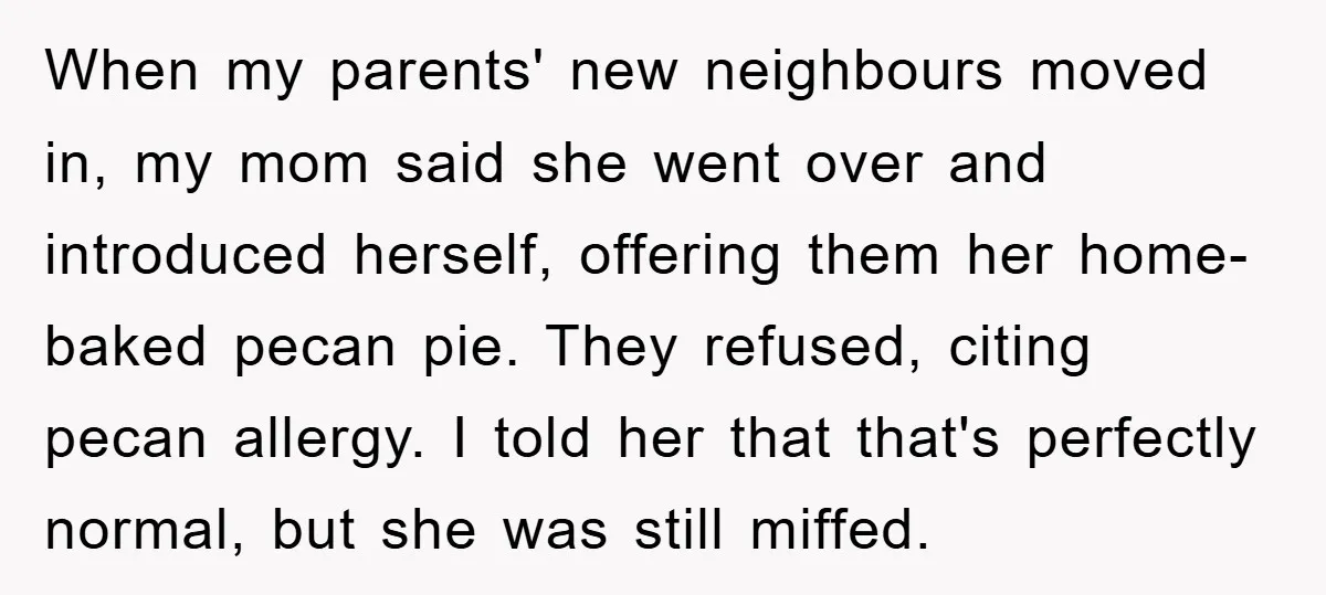 When my parents' new neighbours moved in, my mom said she went over and introduced herself, offering them her home-baked pecan pie. They refused, citing pecan allergy. I told her...