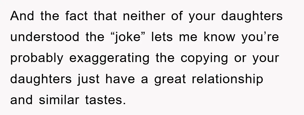 And the fact that neither of your daughters understood the “joke” lets me know you’re probably exaggerating the copying or your daughters just have a great relationship and similar tastes.