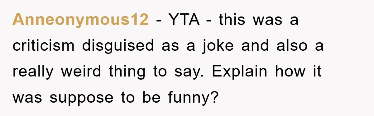 Anneonymous12 − YTA - this was a criticism disguised as a joke and also a really weird thing to say. Explain how it was suppose to be funny?