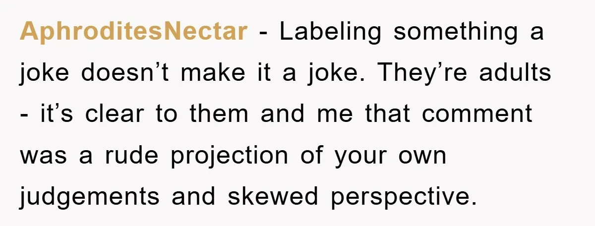 AphroditesNectar − Labeling something a joke doesn’t make it a joke. They’re adults - it’s clear to them and me that comment was a rude projection of your own judgements...