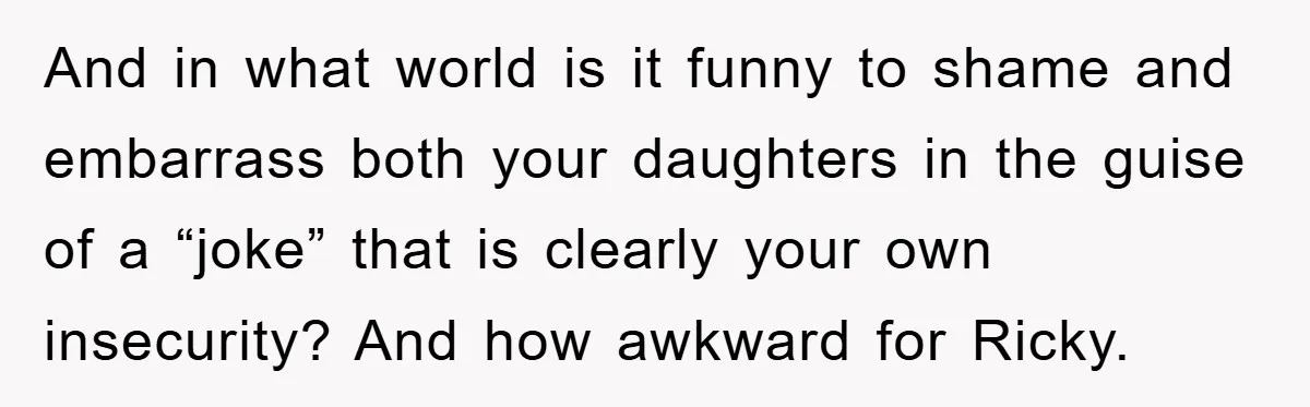 And in what world is it funny to shame and embarrass both your daughters in the guise of a “joke” that is clearly your own insecurity? And how awkward for...