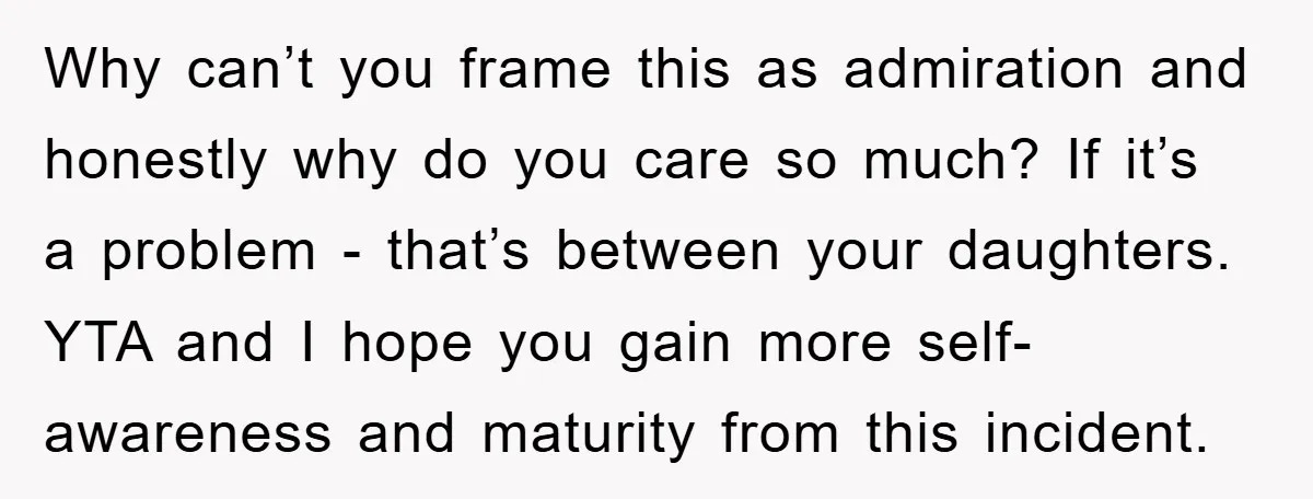 Why can’t you frame this as admiration and honestly why do you care so much? If it’s a problem - that’s between your daughters. YTA and I hope you gain...