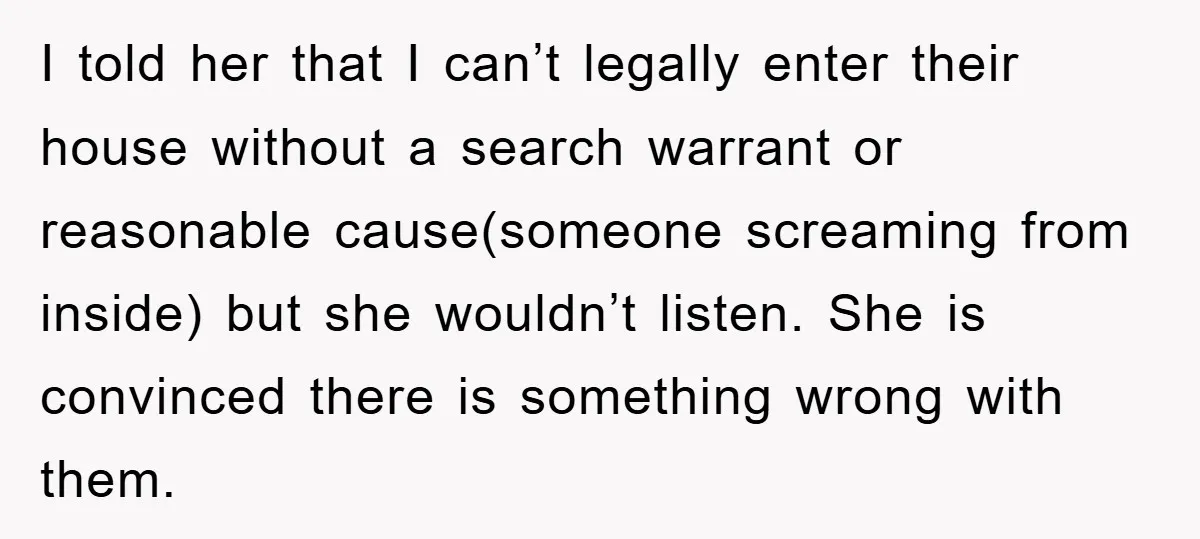 I told her that I can’t legally enter their house without a search warrant or reasonable cause(someone screaming from inside) but she wouldn’t listen. She is convinced there is something...