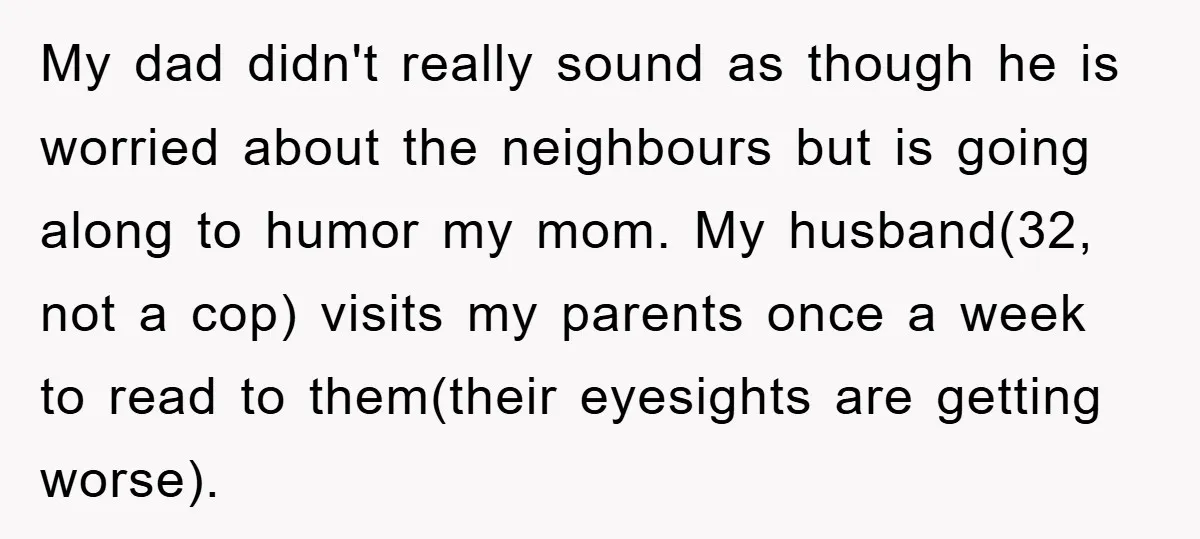 My dad didn't really sound as though he is worried about the neighbours but is going along to humor my mom. My husband(32, not a cop) visits my parents once...