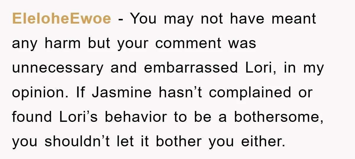 EleloheEwoe − You may not have meant any harm but your comment was unnecessary and embarrassed Lori, in my opinion. If Jasmine hasn’t complained or found Lori’s behavior to be...