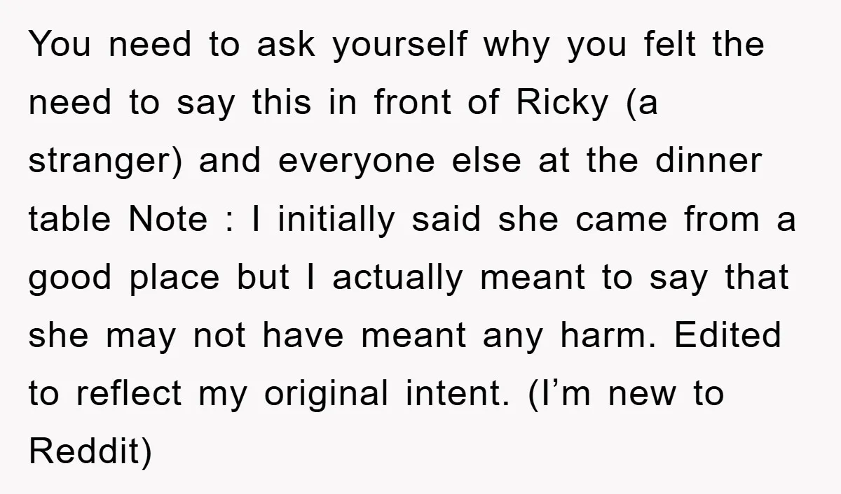 You need to ask yourself why you felt the need to say this in front of Ricky (a stranger) and everyone else at the dinner table Note : I initially...